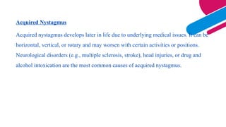 Acquired Nystagmus
Acquired nystagmus develops later in life due to underlying medical issues. It can be
horizontal, vertical, or rotary and may worsen with certain activities or positions.
Neurological disorders (e.g., multiple sclerosis, stroke), head injuries, or drug and
alcohol intoxication are the most common causes of acquired nystagmus.
 