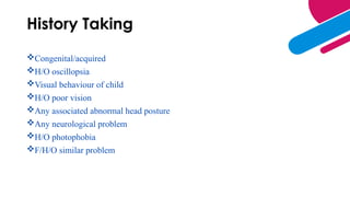 History Taking
Congenital/acquired
H/O oscillopsia
Visual behaviour of child
H/O poor vision
Any associated abnormal head posture
Any neurological problem
H/O photophobia
F/H/O similar problem
 