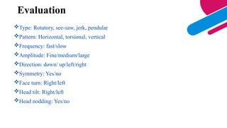 Evaluation
Type: Rotatory, see-saw, jerk, pendular
Pattern: Horizontal, torsional, vertical
Frequency: fast/slow
Amplitude: Fine/medium/large
Direction: down/ up/left/right
Symmetry: Yes/no
Face turn: Right/left
Head tilt: Right/left
Head nodding: Yes/no
 