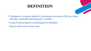DEFINITION
• Nystagmus is a regular, repetitive, involuntary movement of the eye whose
direction, amplitude and frequency is variable.
• It may be physiological or pathological or idiopathic
• May be early onset or later onset.
 