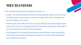 MECHANISMS
Three mechanism maintaining foveal centration of an object are -
• Fixation –The visual system detects drift in the foveating image (the image focused on the retina)
and signals corrective eye movements to refoveate the image. If this system is disrupted, it can
lead to involuntary eye movements
• Vestibulo-ocular reflex(VOR)-This reflex is crucial for stabilizing vision during head movements.
It allows the eyes to move in the opposite direction of head motion, maintaining a stable image on
the retina. Disruption in this reflex can lead to nystagmus.
• Neural integrators-This mechanism helps maintain eye position during eccentric gaze (looking
away from the center). If the neural integrator is impaired, it can result in difficulty holding the
gaze, contributing to nystagmus.
 