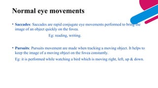 • Saccades: Saccades are rapid conjugate eye movements performed to bring the
image of an object quickly on the fovea.
Eg: reading, writing.
• Pursuits: Pursuits movement are made when tracking a moving object. It helps to
keep the image of a moving object on the fovea constantly.
Eg: it is performed while watching a bird which is moving right, left, up & down.
Normal eye movements
 