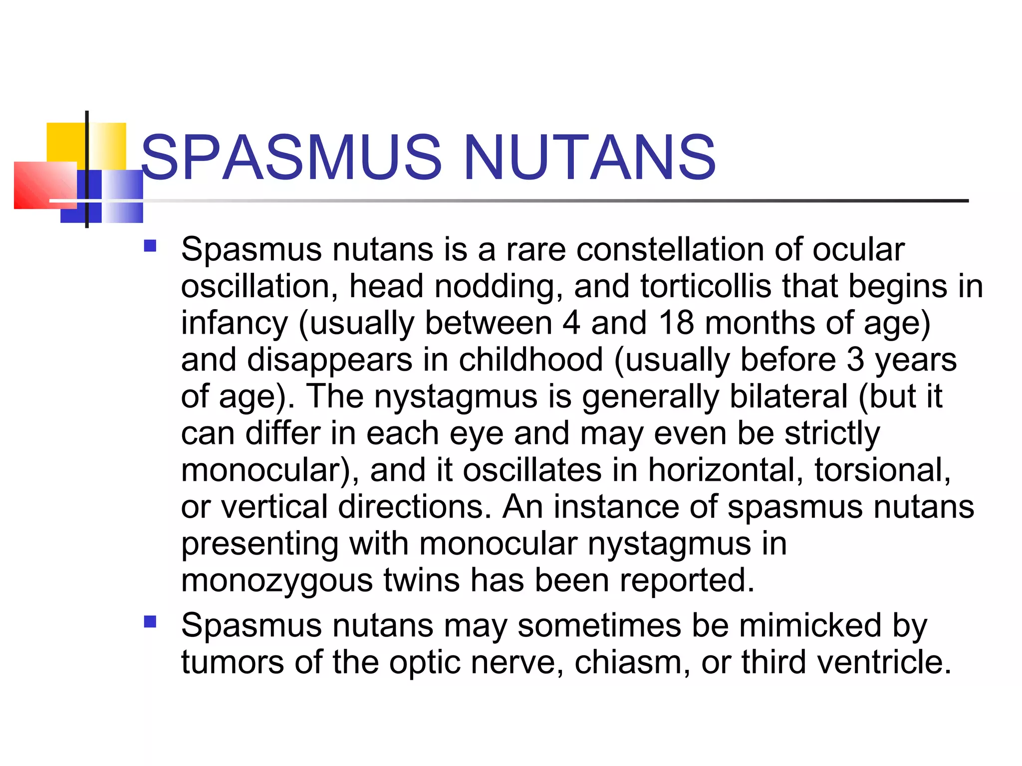 SPASMUS NUTANS
 Spasmus nutans is a rare constellation of ocular
oscillation, head nodding, and torticollis that begins in
infancy (usually between 4 and 18 months of age)
and disappears in childhood (usually before 3 years
of age). The nystagmus is generally bilateral (but it
can differ in each eye and may even be strictly
monocular), and it oscillates in horizontal, torsional,
or vertical directions. An instance of spasmus nutans
presenting with monocular nystagmus in
monozygous twins has been reported.
 Spasmus nutans may sometimes be mimicked by
tumors of the optic nerve, chiasm, or third ventricle.
 
