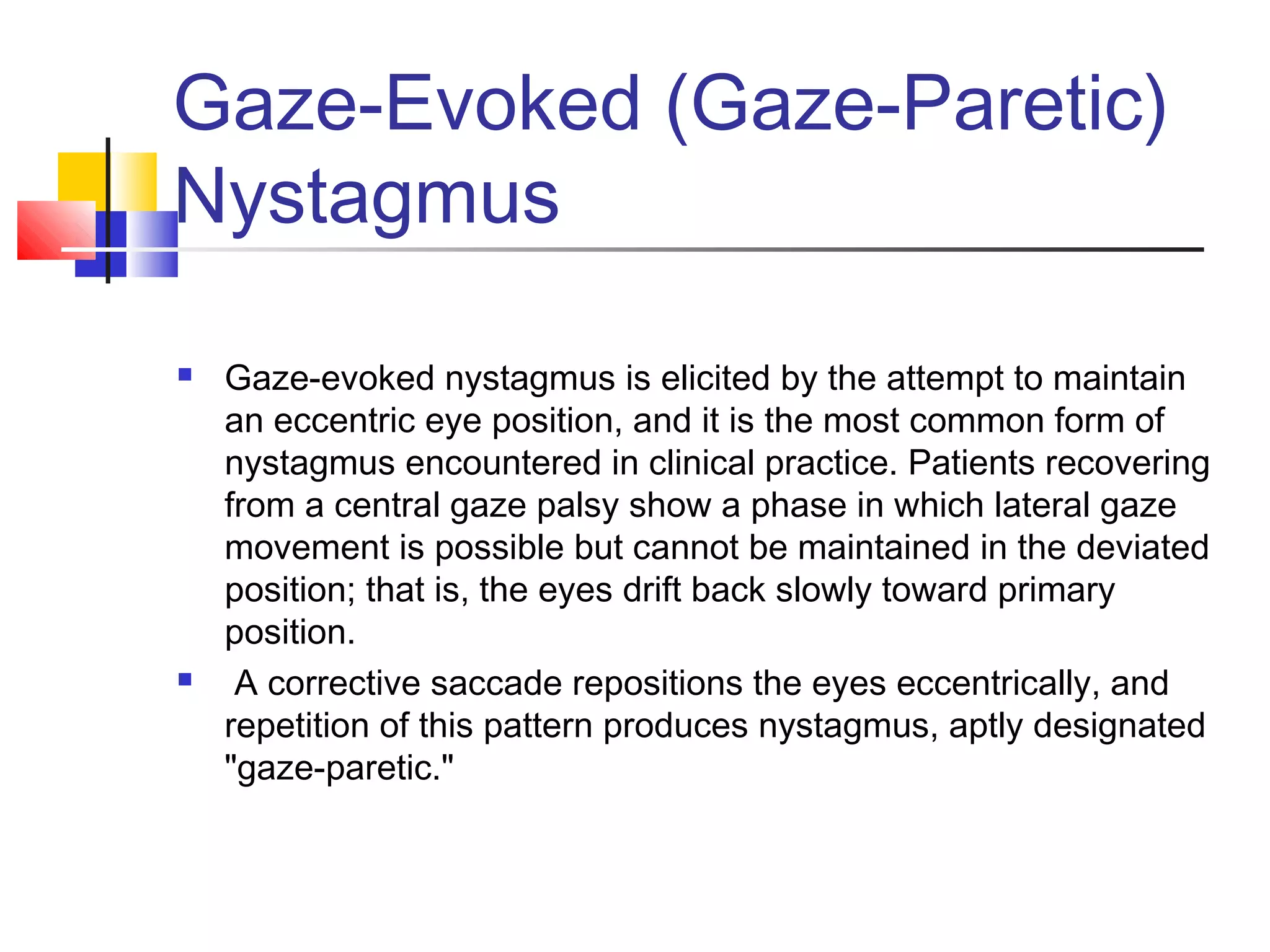 Gaze-Evoked (Gaze-Paretic)
Nystagmus
 Gaze-evoked nystagmus is elicited by the attempt to maintain
an eccentric eye position, and it is the most common form of
nystagmus encountered in clinical practice. Patients recovering
from a central gaze palsy show a phase in which lateral gaze
movement is possible but cannot be maintained in the deviated
position; that is, the eyes drift back slowly toward primary
position.
 A corrective saccade repositions the eyes eccentrically, and
repetition of this pattern produces nystagmus, aptly designated
"gaze-paretic."
 