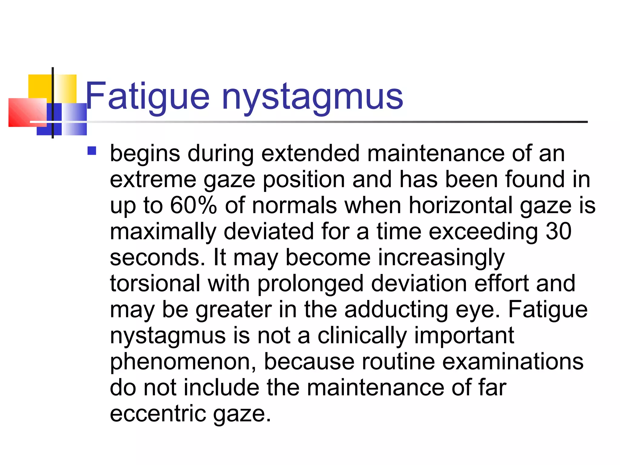 Fatigue nystagmus
 begins during extended maintenance of an
extreme gaze position and has been found in
up to 60% of normals when horizontal gaze is
maximally deviated for a time exceeding 30
seconds. It may become increasingly
torsional with prolonged deviation effort and
may be greater in the adducting eye. Fatigue
nystagmus is not a clinically important
phenomenon, because routine examinations
do not include the maintenance of far
eccentric gaze.
 