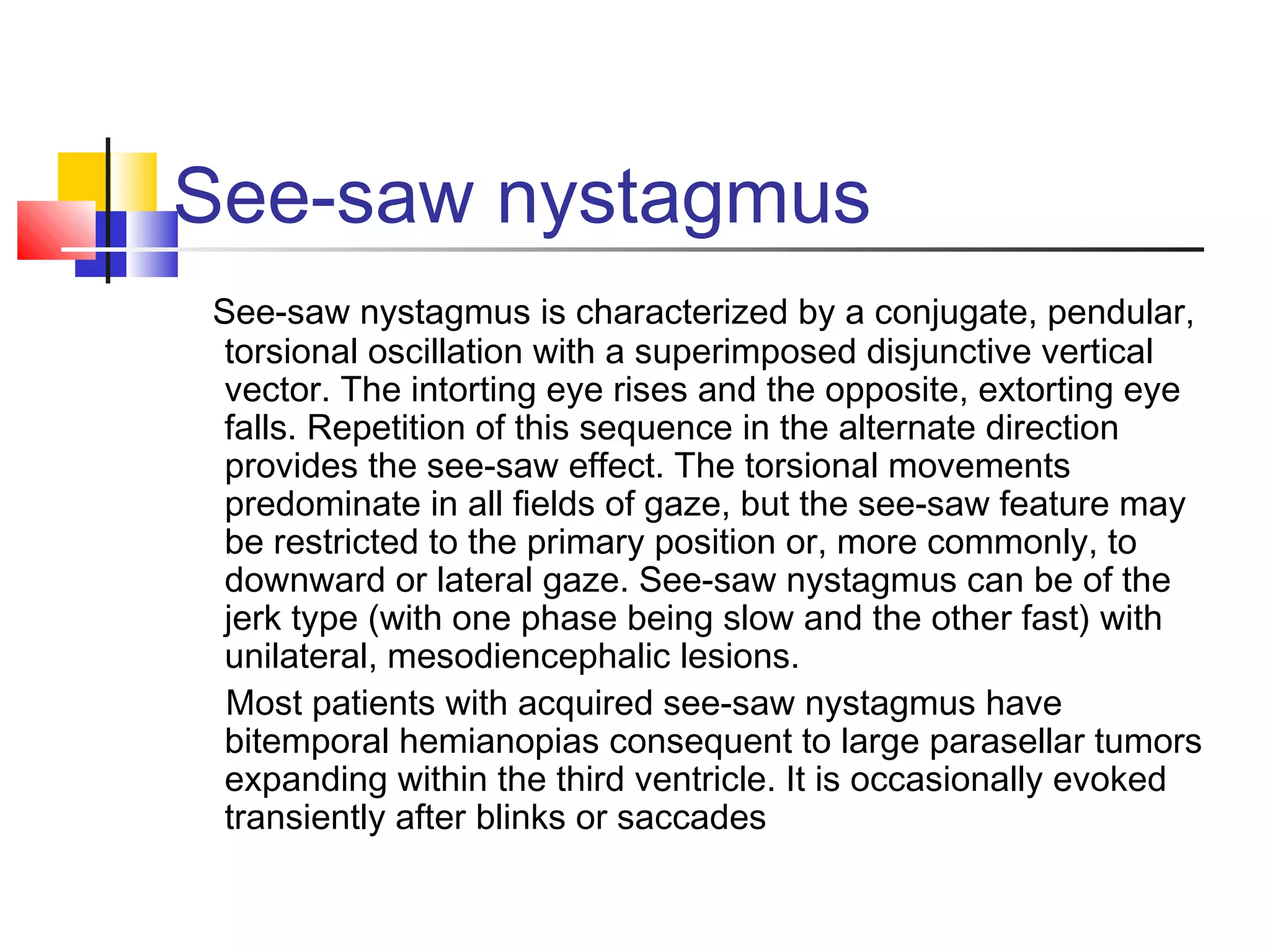 See-saw nystagmus
See-saw nystagmus is characterized by a conjugate, pendular,
torsional oscillation with a superimposed disjunctive vertical
vector. The intorting eye rises and the opposite, extorting eye
falls. Repetition of this sequence in the alternate direction
provides the see-saw effect. The torsional movements
predominate in all fields of gaze, but the see-saw feature may
be restricted to the primary position or, more commonly, to
downward or lateral gaze. See-saw nystagmus can be of the
jerk type (with one phase being slow and the other fast) with
unilateral, mesodiencephalic lesions.
Most patients with acquired see-saw nystagmus have
bitemporal hemianopias consequent to large parasellar tumors
expanding within the third ventricle. It is occasionally evoked
transiently after blinks or saccades
 