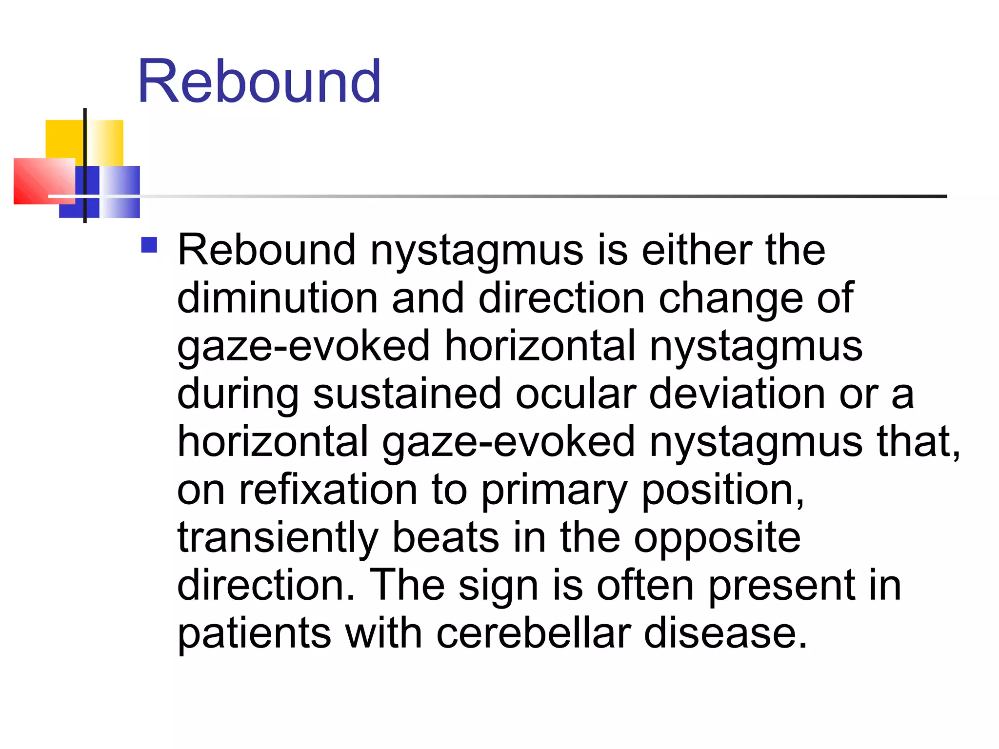 Rebound
 Rebound nystagmus is either the
diminution and direction change of
gaze-evoked horizontal nystagmus
during sustained ocular deviation or a
horizontal gaze-evoked nystagmus that,
on refixation to primary position,
transiently beats in the opposite
direction. The sign is often present in
patients with cerebellar disease.
 