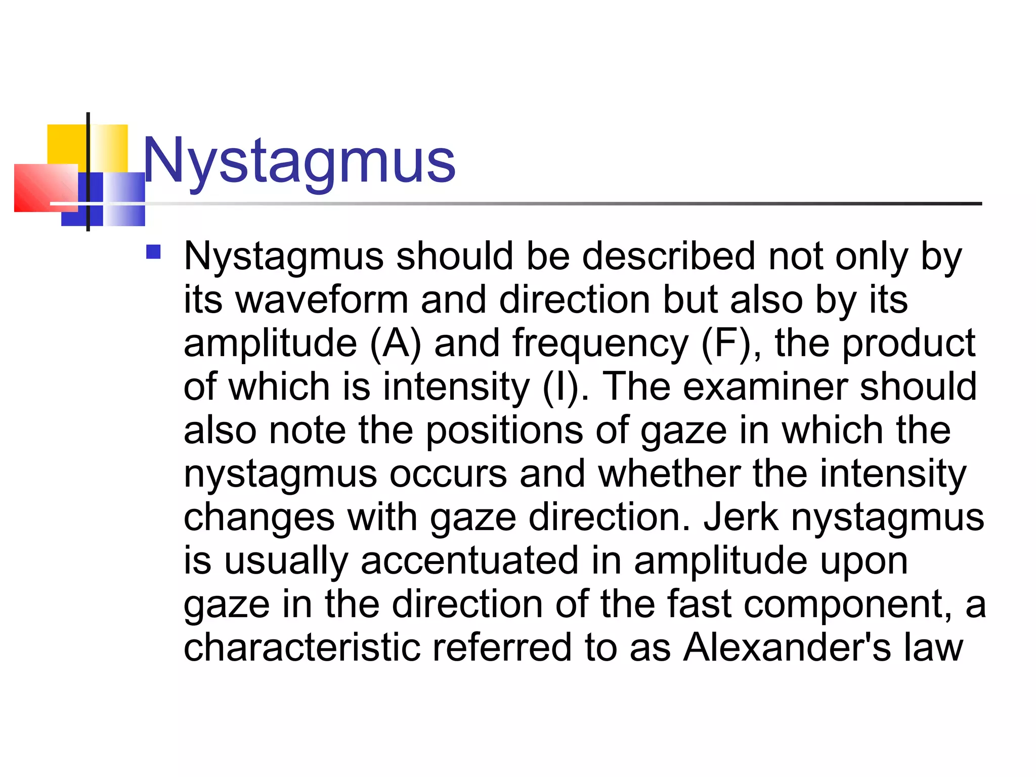 Nystagmus
 Nystagmus should be described not only by
its waveform and direction but also by its
amplitude (A) and frequency (F), the product
of which is intensity (I). The examiner should
also note the positions of gaze in which the
nystagmus occurs and whether the intensity
changes with gaze direction. Jerk nystagmus
is usually accentuated in amplitude upon
gaze in the direction of the fast component, a
characteristic referred to as Alexander's law
 