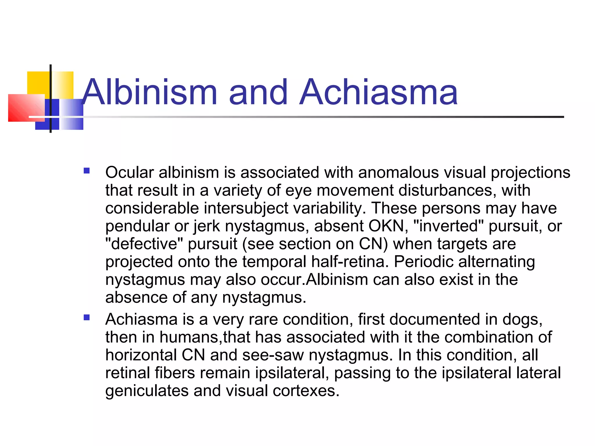 Albinism and Achiasma
 Ocular albinism is associated with anomalous visual projections
that result in a variety of eye movement disturbances, with
considerable intersubject variability. These persons may have
pendular or jerk nystagmus, absent OKN, "inverted" pursuit, or
"defective" pursuit (see section on CN) when targets are
projected onto the temporal half-retina. Periodic alternating
nystagmus may also occur.Albinism can also exist in the
absence of any nystagmus.
 Achiasma is a very rare condition, first documented in dogs,
then in humans,that has associated with it the combination of
horizontal CN and see-saw nystagmus. In this condition, all
retinal fibers remain ipsilateral, passing to the ipsilateral lateral
geniculates and visual cortexes.
 