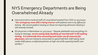 NYS Emergency Departments are Being
Overwhelmed Already
■ Internal email to medical staff of Long Island hospital from CEO on 3/12/2020:
“Our emergency room (ER) is being overrun with patients sent in by offices for
testing. We cannot perform testing on those not requiring admission (testing is
still severely limited).
■ ED physician in Manhattan on 3/12/2020: “Despite telehealth and everything I’m
trying to message, we are seeing daily doubling of ‘worried well’ in ED seeking
testing. It is extremely time consuming and a poor use of resources for
physicians who are trained to resuscitate to spend half their shift taking nasal
swabs AND places uninfected patients at high risk while exposing health care
workers.”
 