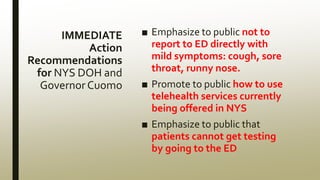 IMMEDIATE
Action
Recommendations
for NYS DOH and
Governor Cuomo
■ Emphasize to public not to
report to ED directly with
mild symptoms: cough, sore
throat, runny nose.
■ Promote to public how to use
telehealth services currently
being offered in NYS
■ Emphasize to public that
patients cannot get testing
by going to the ED
 