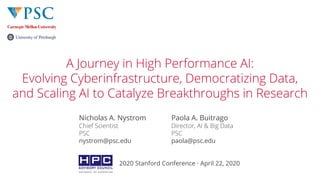 © 2020 Pittsburgh Supercomputing Center© 2020 Pittsburgh Supercomputing Center
A Journey in High Performance AI:
Evolving Cyberinfrastructure, Democratizing Data,
and Scaling AI to Catalyze Breakthroughs in Research
Nicholas A. Nystrom
Chief Scientist
PSC
nystrom@psc.edu
Paola A. Buitrago
Director, AI & Big Data
PSC
paola@psc.edu
2020 Stanford Conference · April 22, 2020
 