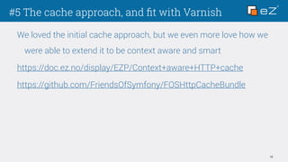 #5 The cache approach, and ﬁt with Varnish
12
We loved the initial cache approach, but we even more love how we
were able to extend it to be context aware and smart
https://doc.ez.no/display/EZP/Context+aware+HTTP+cache
https://github.com/FriendsOfSymfony/FOSHttpCacheBundle
 