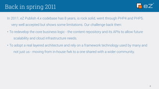 Back in spring 2011
3
In 2011, eZ Publish 4.x codebase has 8 years, is rock solid, went through PHP4 and PHP5,
very well accepted but shows some limitations. Our challenge back then:
• To redevelop the core business logic - the content repository and its APIs to allow future
scalability and cloud infrastructure needs.
• To adopt a real layered architecture and rely on a framework technology used by many and
not just us - moving from in-house fwk to a one shared with a wider community.
 