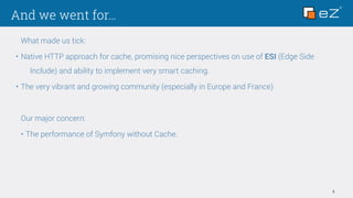 And we went for…
5
What made us tick:
• Native HTTP approach for cache, promising nice perspectives on use of ESI (Edge Side
Include) and ability to implement very smart caching.
• The very vibrant and growing community (especially in Europe and France)
Our major concern:
• The performance of Symfony without Cache.
 
