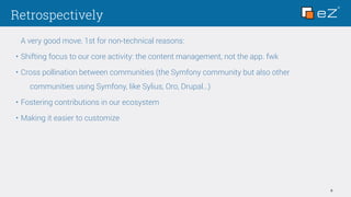 Retrospectively
6
A very good move, 1st for non-technical reasons:
• Shifting focus to our core activity: the content management, not the app. fwk
• Cross pollination between communities (the Symfony community but also other
communities using Symfony, like Sylius, Oro, Drupal…)
• Fostering contributions in our ecosystem
• Making it easier to customize
 