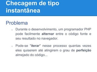 Checagem de tipo
instantânea
Problema
o Durante o desenvolvimento, um programador PHP
pode facilmente alternar entre o código fonte e
seu resultado no navegador.
o Pode-se "iterar" nesse processo quantas vezes
eles quiserem até atingirem o grau de perfeição
almejado do código...
 