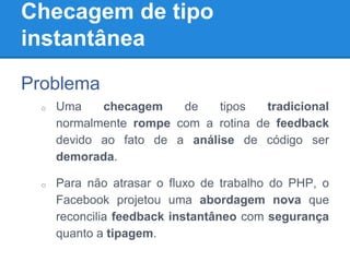 Checagem de tipo
instantânea
Problema
o Uma checagem de tipos tradicional
normalmente rompe com a rotina de feedback
devido ao fato de a análise de código ser
demorada.
o Para não atrasar o fluxo de trabalho do PHP, o
Facebook projetou uma abordagem nova que
reconcilia feedback instantâneo com segurança
quanto a tipagem.
 