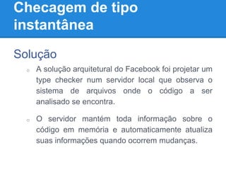 Checagem de tipo
instantânea
Solução
o A solução arquitetural do Facebook foi projetar um
type checker num servidor local que observa o
sistema de arquivos onde o código a ser
analisado se encontra.
o O servidor mantém toda informação sobre o
código em memória e automaticamente atualiza
suas informações quando ocorrem mudanças.
 