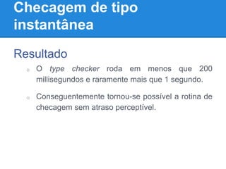 Checagem de tipo
instantânea
Resultado
o O type checker roda em menos que 200
millisegundos e raramente mais que 1 segundo.
o Conseguentemente tornou-se possível a rotina de
checagem sem atraso perceptível.
 