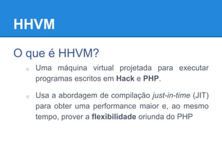 HHVM
O que é HHVM?
o Uma máquina virtual projetada para executar
programas escritos em Hack e PHP.
o Usa a abordagem de compilação just-in-time (JIT)
para obter uma performance maior e, ao mesmo
tempo, prover a flexibilidade oriunda do PHP
 