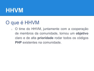 HHVM
O que é HHVM
o O time do HHVM, juntamente com a cooperação
de membros da comunidade, tornou um objetivo
claro e de alta prioridade rodar todos os códigos
PHP existentes na comunidade.
 