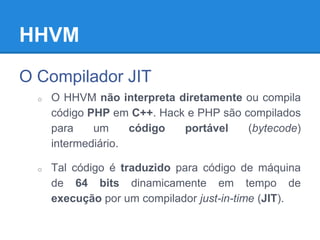 HHVM
O Compilador JIT
o O HHVM não interpreta diretamente ou compila
código PHP em C++. Hack e PHP são compilados
para um código portável (bytecode)
intermediário.
o Tal código é traduzido para código de máquina
de 64 bits dinamicamente em tempo de
execução por um compilador just-in-time (JIT).
 