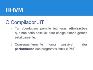 HHVM
O Compilador JIT
o Tal abordagem permite inúmeras otimizações
que não seria possível para código binário gerado
estaticamente.
o Consequentemente torna possível maior
performance dos programas Hack e PHP.
 