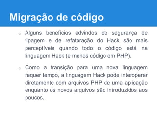 Migração de código
o Alguns benefícios advindos de segurança de
tipagem e de refatoração do Hack são mais
perceptíveis quando todo o código está na
linguagem Hack (e menos código em PHP).
o Como a transição para uma nova linguagem
requer tempo, a linguagem Hack pode interoperar
diretamente com arquivos PHP de uma aplicação
enquanto os novos arquivos são introduzidos aos
poucos.
 