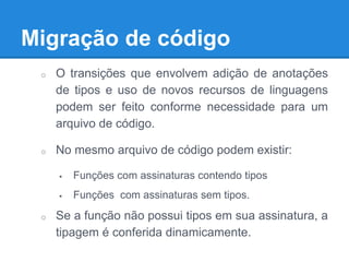 Migração de código
o O transições que envolvem adição de anotações
de tipos e uso de novos recursos de linguagens
podem ser feito conforme necessidade para um
arquivo de código.
o No mesmo arquivo de código podem existir:
 Funções com assinaturas contendo tipos
 Funções com assinaturas sem tipos.
o Se a função não possui tipos em sua assinatura, a
tipagem é conferida dinamicamente.
 
