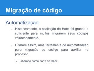 Migração de código
Automatização
o Historicamente, a aceitação do Hack foi grande o
suficiente para muitos migrarem seus códigos
voluntariamente.
o Criaram assim, uma ferramenta de automatização
para migração de código para auxiliar no
processo.
 Liberado como parte do Hack.
 