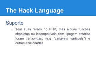 The Hack Language
Suporte
o Tem suas raízes no PHP, mas alguns funções
obsoletas ou incompatíveis com tipagem estática
foram removidas, (e.g “variáveis variáveis”) e
outras adicionadas
 