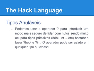 The Hack Language
Tipos Anuláveis
o Podemos usar o operador ? para introduzir um
modo mais seguro de lidar com nulos sendo muito
util para tipos primitivos (bool, int .. etc) bastando
fazer ?bool e ?int. O operador pode ser usado em
qualquer tipo ou classe.
 