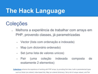 The Hack Language
Coleções
o Melhora a experiência de trabalhar com arrays em
PHP, provendo classes, já parametrizadas
 Vector (lista com ordenação e indexada)
 Map (um dicionário ordenado)
 Set (uma lista de valores unicos)
 Pair (uma coleção indexada composta de exatamente 2
elementos)
Collections enhance the experience of working with PHP arrays, by providing first class, built-in parameterized types such as
Vector (an ordered, index-based list), Map (an ordered dictionary), Set (a list of unique values), and Pair (an index-based
collection of exactly two elements).
 