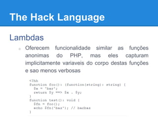The Hack Language
Lambdas
o Oferecem funcionalidade similar as funções
anonimas do PHP, mas eles capturam
implicitamente variaveis do corpo destas funções
e sao menos verbosas
 