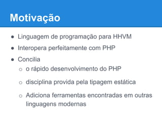 Motivação
● Linguagem de programação para HHVM
● Interopera perfeitamente com PHP
● Concilia
o o rápido desenvolvimento do PHP
o disciplina provida pela tipagem estática
o Adiciona ferramentas encontradas em outras
linguagens modernas
 