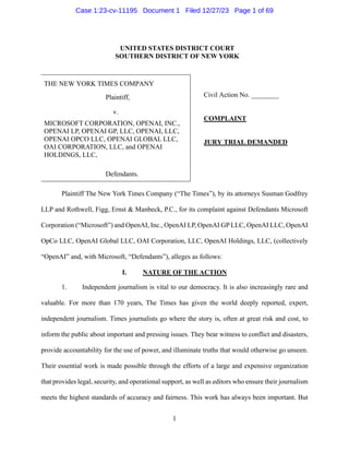 Case 1:23-cv-11195 Document 1 Filed 12/27/23 Page 10f 69
UNITED STATES DISTRICTCOURT
SOUTHERN DISTRICTOF NEWYORK
THE NEW YORK TIMES COMPANY
Plaintiff, Civil Action No.
v
MICROSOFTCORPORATION, OPENAL INC. COMPLAINT
OPENAI LP, OPENAI GP, LLC, OPENAL LLC,
GRASSI| nm
HOLDINGS, LLC,
Defendants.
PlaintiffThe New York Times Company (“The Times”), by its attomeys Susman Godfrey
LLP and Rothwell, Figg, Emst & Manbeck, P.C., for its complaint against Defendants Microsoft
Corporation (“Microsoft”) andOpenAL Inc.,OpenAl LP,OpenAl GP LLC,OpenAl LLC, OpenAl
0OpCo LLC, OpenAl Global LLC, OAI Corporation, LLC, OpenAl Holdings, LLC, (collectively
“OpenAl”and, with Microsoft, “Defendants”), alleges as follows:
I. NATURE
OFTHEACTION
1. Independent journalism is vital to our democracy. It is also increasingly rare and
valuable. For more than 170 years, The Times has given the world deeply reported, expert,
independent journalism. Times journalists go where the story is, often at great risk and cost, to
inform the public about important and pressing issues. They bear witness to conflict and disasters,
provide accountability forthe use ofpower, and illuminate truths that would otherwisego unseen.
Their essential work is made possible through the efforts of
a large and expensive organization
that provideslegal, security,andoperational support, aswell aseditors whoensure theirjournalism
meets the highest standards ofaccuracy and faimess. This work has always been important. But
1
1
UNITED STATES DISTRICT COURT
SOUTHERN DISTRICT OF NEW YORK
THE NEW YORK TIMES COMPANY
Civil Action No. ________
COMPLAINT
JURY TRIAL DEMANDED
Plaintiff,
v.
MICROSOFT CORPORATION, OPENAI, INC.,
OPENAI LP, OPENAI GP, LLC, OPENAI, LLC,
OPENAI OPCO LLC, OPENAI GLOBAL LLC,
OAI CORPORATION, LLC, and OPENAI
HOLDINGS, LLC,
Defendants.
Plaintiff The New York Times Company (“The Times”), by its attorneys Susman Godfrey
LLP and Rothwell, Figg, Ernst & Manbeck, P.C., for its complaint against Defendants Microsoft
Corporation (“Microsoft”) and OpenAI, Inc., OpenAI LP, OpenAI GP LLC, OpenAI LLC, OpenAI
OpCo LLC, OpenAI Global LLC, OAI Corporation, LLC, OpenAI Holdings, LLC, (collectively
“OpenAI” and, with Microsoft, “Defendants”), alleges as follows:
I. NATURE OF THE ACTION
1. Independent journalism is vital to our democracy. It is also increasingly rare and
valuable. For more than 170 years, The Times has given the world deeply reported, expert,
independent journalism. Times journalists go where the story is, often at great risk and cost, to
inform the public about important and pressing issues. They bear witness to conflict and disasters,
provide accountability for the use of power, and illuminate truths that would otherwise go unseen.
Their essential work is made possible through the efforts of a large and expensive organization
that provides legal, security, and operational support, as well as editors who ensure their journalism
meets the highest standards of accuracy and fairness. This work has always been important. But
Case 1:23-cv-11195 Document 1 Filed 12/27/23 Page 1 of 69
 