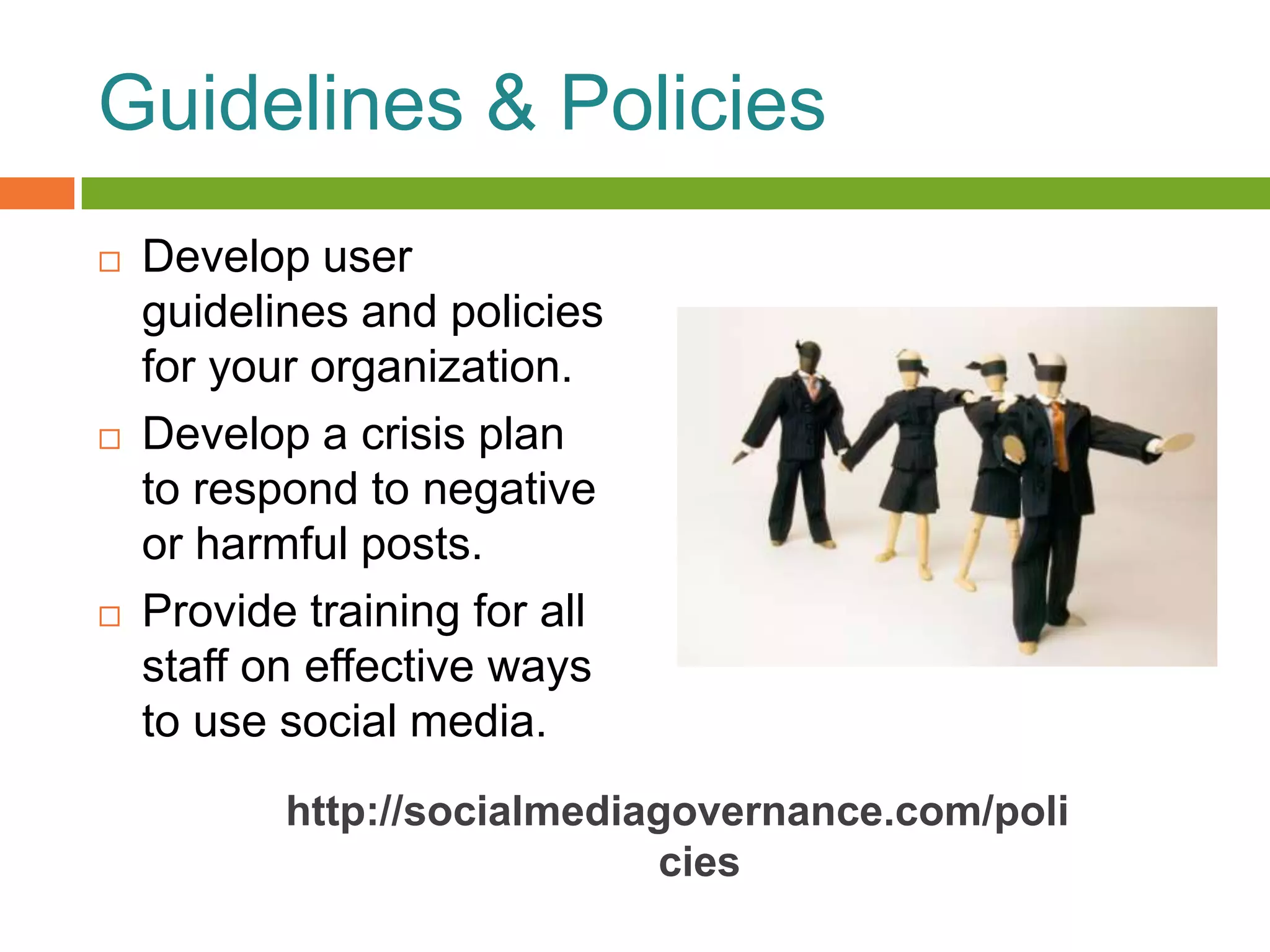 Guidelines & Policies
   Develop user
    guidelines and policies
    for your organization.
   Develop a crisis plan
    to respond to negative
    or harmful posts.
   Provide training for all
    staff on effective ways
    to use social media.
           http://socialmediagovernance.com/poli
                             cies
 