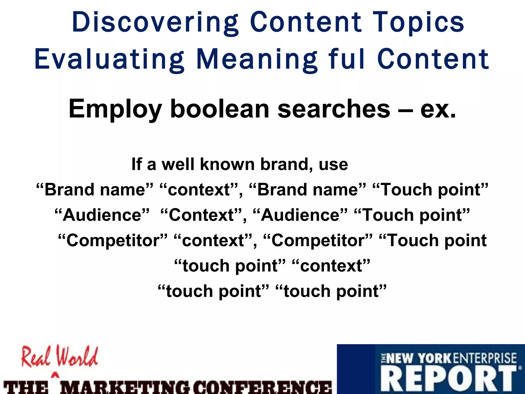 Discovering Content Topics
Evaluating Meaning ful Content
   Employ boolean searches – ex.

          If a well known brand, use
“Brand name” “context”, “Brand name” “Touch point”
  “Audience” “Context”, “Audience” “Touch point”
  “Competitor” “context”, “Competitor” “Touch point
                “touch point” “context”
              “touch point” “touch point”
 
