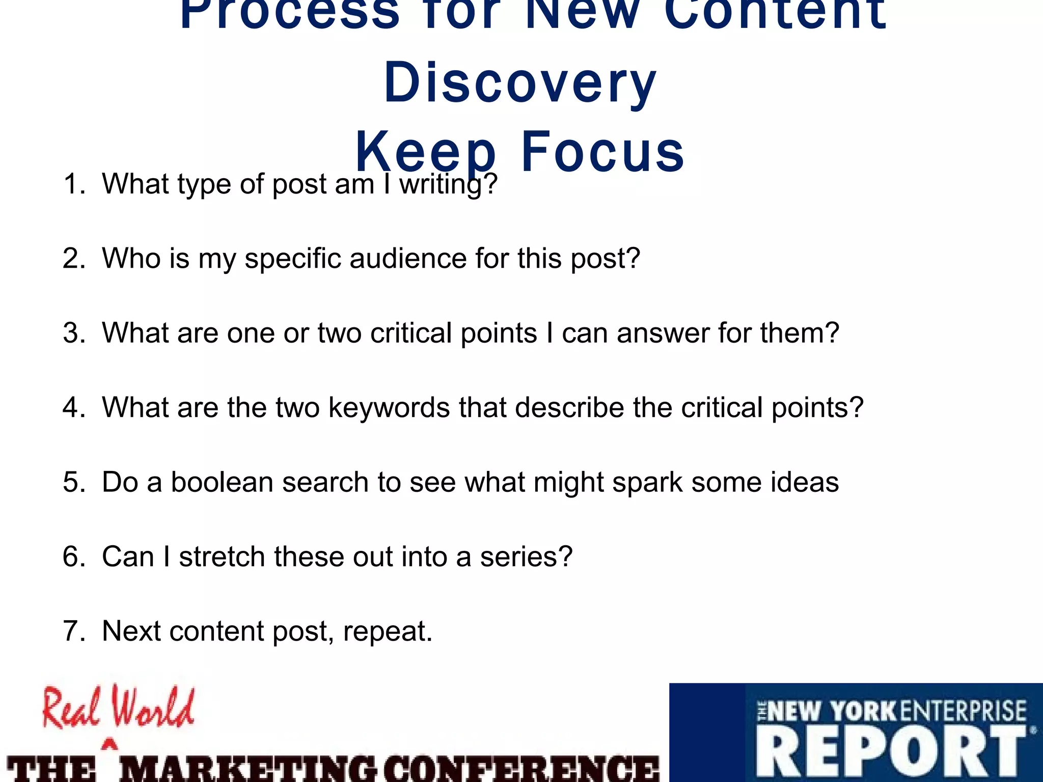 Process for New Content
                        Discovery
                      Keep Focus
1. What type of post am I writing?

2. Who is my specific audience for this post?

3. What are one or two critical points I can answer for them?

4. What are the two keywords that describe the critical points?

5. Do a boolean search to see what might spark some ideas

6. Can I stretch these out into a series?

7. Next content post, repeat.
 