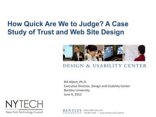 How Quick Are We to Judge? A Case
Study of Trust and Web Site Design




               Bill Albert, Ph.D.
               Executive Director, Design and Usability Center
               Bentley University
               June 6, 2012



                            walbert@bentley.edu
                            781.891.2500 | www.bentley.edu/usability
 