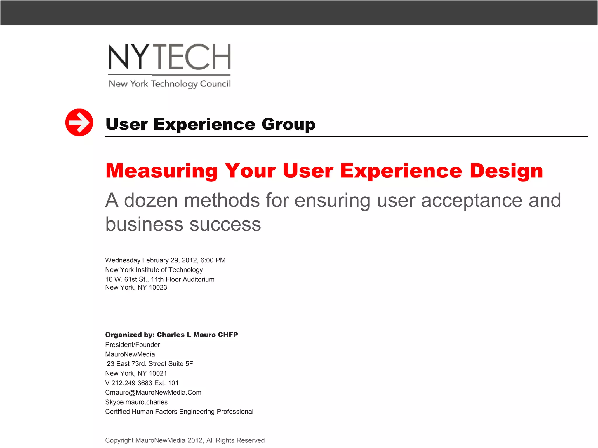 User Experience Group

Measuring Your User Experience Design
A dozen methods for ensuring user acceptance and
business success
Wednesday February 29, 2012, 6:00 PM
New York Institute of Technology
16 W. 61st St., 11th Floor Auditorium
New York, NY 10023




Organized by: Charles L Mauro CHFP
President/Founder
MauroNewMedia
23 East 73rd. Street Suite 5F
New York, NY 10021
V 212.249 3683 Ext. 101
Cmauro@MauroNewMedia.Com
Skype mauro.charles
Certified Human Factors Engineering Professional



Copyright MauroNewMedia 2012, All Rights Reserved   1
 