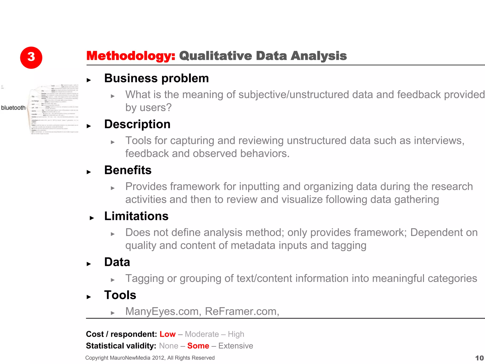 3   Methodology: Qualitative Data Analysis
    ►      Business problem
             ►     What is the meaning of subjective/unstructured data and feedback provided
                   by users?
    ►      Description
             ►     Tools for capturing and reviewing unstructured data such as interviews,
                   feedback and observed behaviors.
    ►      Benefits
             ►     Provides framework for inputting and organizing data during the research
                   activities and then to review and visualize following data gathering
     ►     Limitations
             ►     Does not define analysis method; only provides framework; Dependent on
                   quality and content of metadata inputs and tagging
    ►      Data
             ►     Tagging or grouping of text/content information into meaningful categories
    ►      Tools
             ►     ManyEyes.com, ReFramer.com,

    Cost / respondent: Low – Moderate – High
    Statistical validity: None – Some – Extensive
    Copyright MauroNewMedia 2012, All Rights Reserved                                         10
 