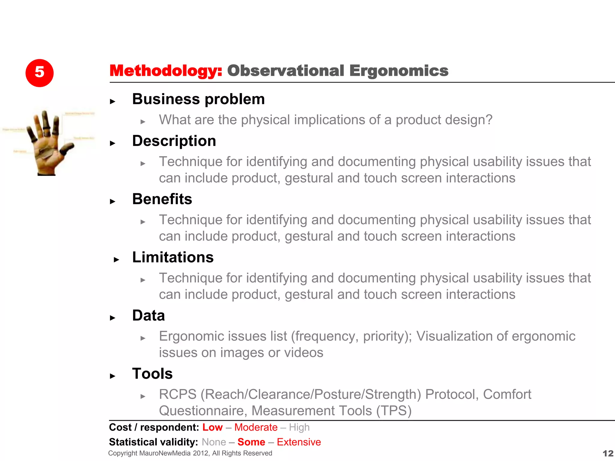 5   Methodology: Observational Ergonomics
    ►      Business problem
             ►     What are the physical implications of a product design?
    ►      Description
             ►     Technique for identifying and documenting physical usability issues that
                   can include product, gestural and touch screen interactions
    ►      Benefits
             ►     Technique for identifying and documenting physical usability issues that
                   can include product, gestural and touch screen interactions
     ►     Limitations
             ►     Technique for identifying and documenting physical usability issues that
                   can include product, gestural and touch screen interactions
    ►      Data
             ►     Ergonomic issues list (frequency, priority); Visualization of ergonomic
                   issues on images or videos
    ►      Tools
             ►     RCPS (Reach/Clearance/Posture/Strength) Protocol, Comfort
                   Questionnaire, Measurement Tools (TPS)
    Cost / respondent: Low – Moderate – High
    Statistical validity: None – Some – Extensive
    Copyright MauroNewMedia 2012, All Rights Reserved                                         12
 