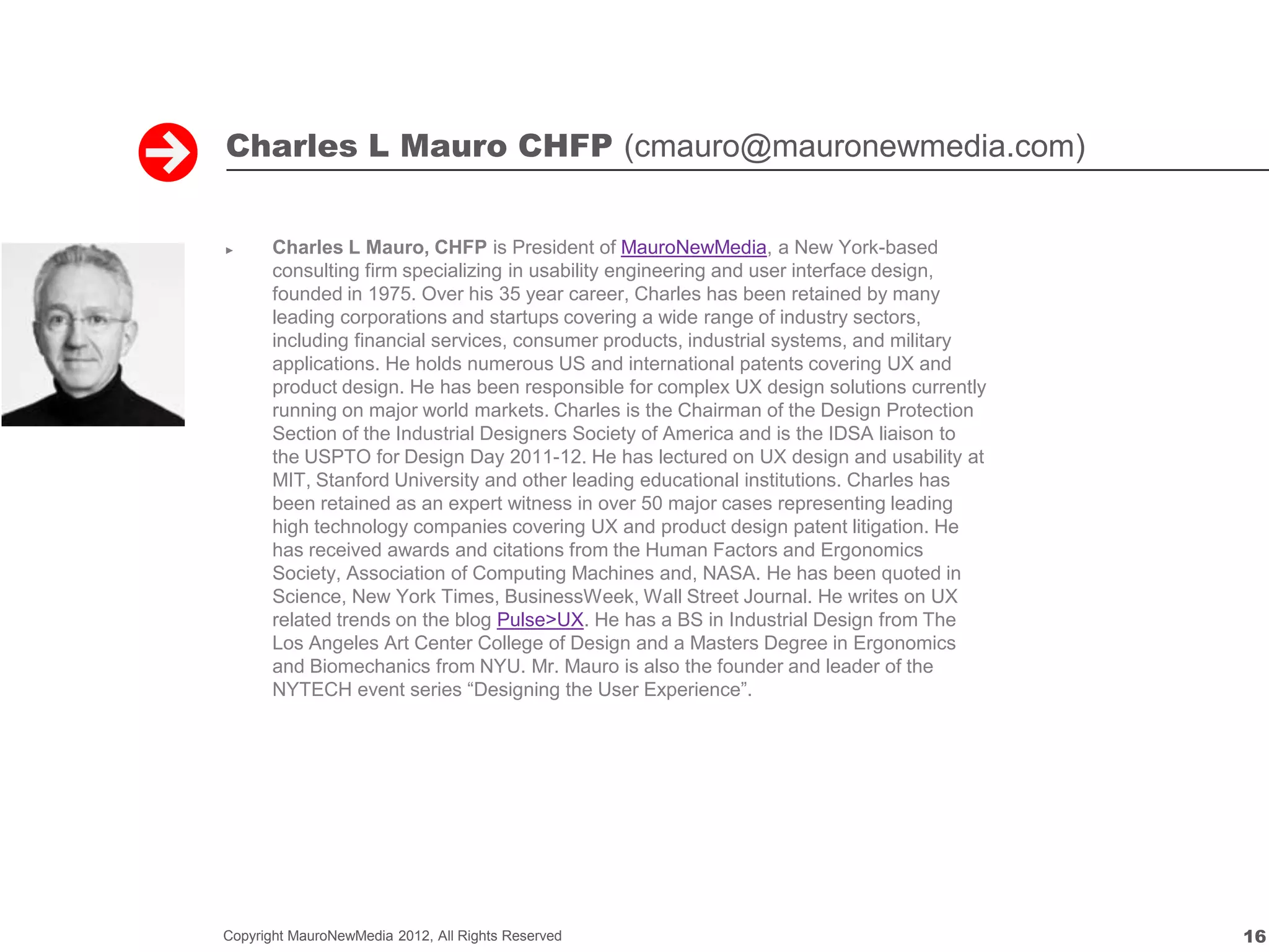 Charles L Mauro CHFP (cmauro@mauronewmedia.com)


►      Charles L Mauro, CHFP is President of MauroNewMedia, a New York-based
       consulting firm specializing in usability engineering and user interface design,
       founded in 1975. Over his 35 year career, Charles has been retained by many
       leading corporations and startups covering a wide range of industry sectors,
       including financial services, consumer products, industrial systems, and military
       applications. He holds numerous US and international patents covering UX and
       product design. He has been responsible for complex UX design solutions currently
       running on major world markets. Charles is the Chairman of the Design Protection
       Section of the Industrial Designers Society of America and is the IDSA liaison to
       the USPTO for Design Day 2011-12. He has lectured on UX design and usability at
       MIT, Stanford University and other leading educational institutions. Charles has
       been retained as an expert witness in over 50 major cases representing leading
       high technology companies covering UX and product design patent litigation. He
       has received awards and citations from the Human Factors and Ergonomics
       Society, Association of Computing Machines and, NASA. He has been quoted in
       Science, New York Times, BusinessWeek, Wall Street Journal. He writes on UX
       related trends on the blog Pulse>UX. He has a BS in Industrial Design from The
       Los Angeles Art Center College of Design and a Masters Degree in Ergonomics
       and Biomechanics from NYU. Mr. Mauro is also the founder and leader of the
       NYTECH event series “Designing the User Experience”.




Copyright MauroNewMedia 2012, All Rights Reserved                                          16
 