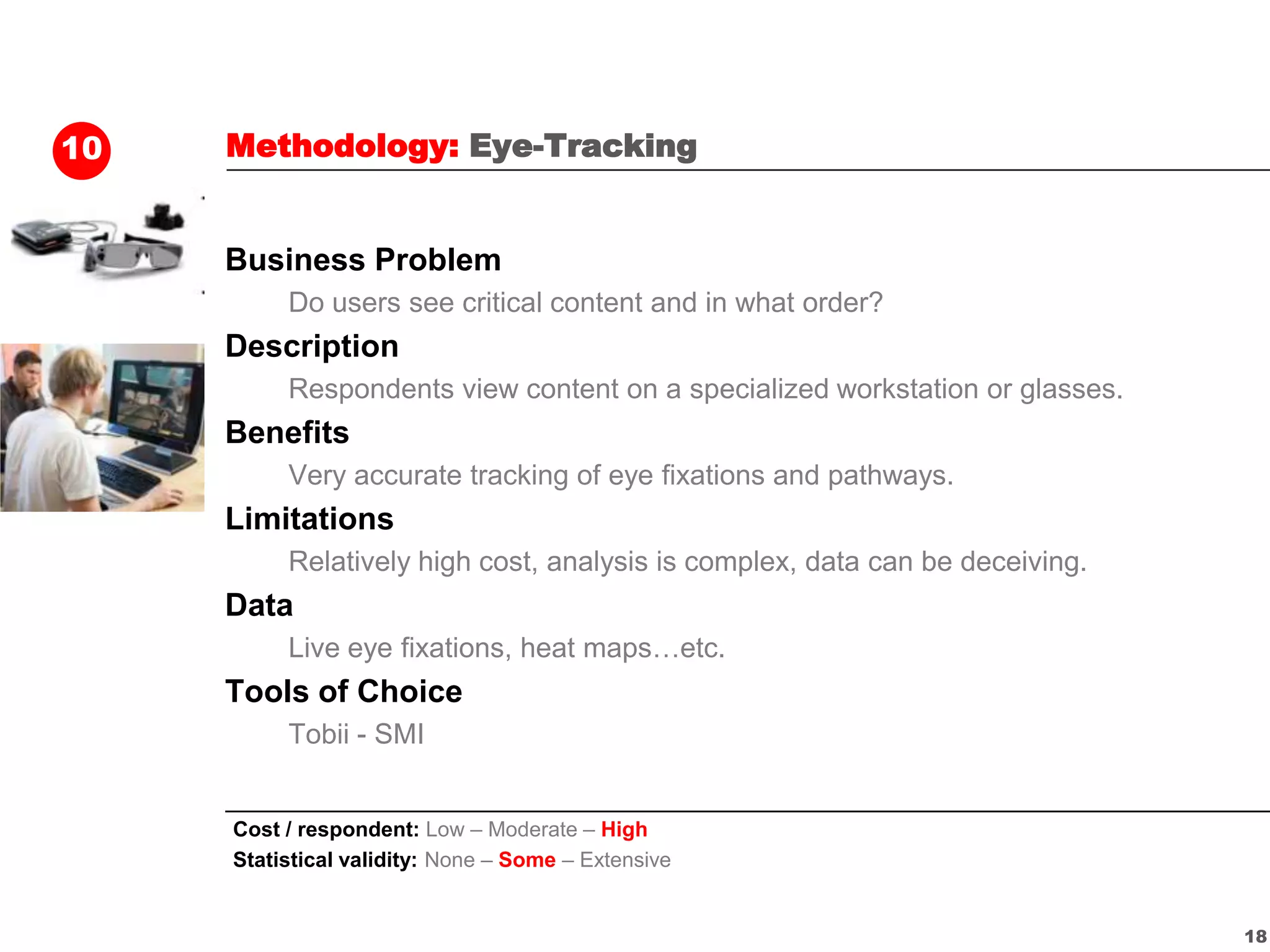 10   Methodology: Eye-Tracking


     Business Problem
          Do users see critical content and in what order?
     Description
          Respondents view content on a specialized workstation or glasses.
     Benefits
          Very accurate tracking of eye fixations and pathways.
     Limitations
          Relatively high cost, analysis is complex, data can be deceiving.
     Data
          Live eye fixations, heat maps…etc.
     Tools of Choice
          Tobii - SMI


     Cost / respondent: Low – Moderate – High
     Statistical validity: None – Some – Extensive


                                                                              18
 