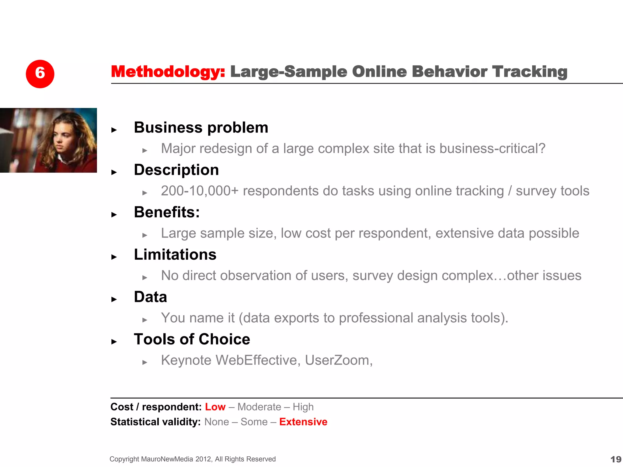 6   Methodology: Large-Sample Online Behavior Tracking


    ►      Business problem
             ►     Major redesign of a large complex site that is business-critical?
    ►      Description
             ►     200-10,000+ respondents do tasks using online tracking / survey tools
    ►      Benefits:
             ►     Large sample size, low cost per respondent, extensive data possible
    ►      Limitations
             ►     No direct observation of users, survey design complex…other issues
    ►      Data
             ►     You name it (data exports to professional analysis tools).
    ►      Tools of Choice
             ►     Keynote WebEffective, UserZoom,


    Cost / respondent: Low – Moderate – High
    Statistical validity: None – Some – Extensive


    Copyright MauroNewMedia 2012, All Rights Reserved                                      19
 