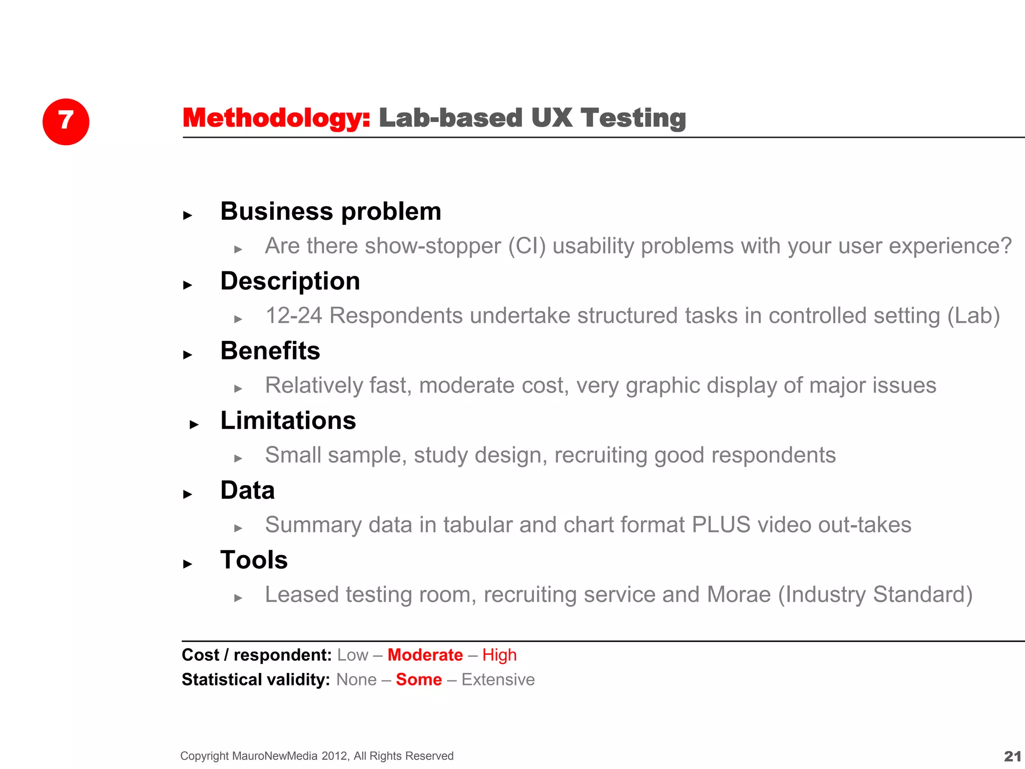 7   Methodology: Lab-based UX Testing


    ►      Business problem
             ►     Are there show-stopper (CI) usability problems with your user experience?
    ►      Description
             ►     12-24 Respondents undertake structured tasks in controlled setting (Lab)
    ►      Benefits
             ►     Relatively fast, moderate cost, very graphic display of major issues
     ►     Limitations
             ►     Small sample, study design, recruiting good respondents
    ►      Data
             ►     Summary data in tabular and chart format PLUS video out-takes
    ►      Tools
             ►     Leased testing room, recruiting service and Morae (Industry Standard)

    Cost / respondent: Low – Moderate – High
    Statistical validity: None – Some – Extensive



    Copyright MauroNewMedia 2012, All Rights Reserved                                         21
 