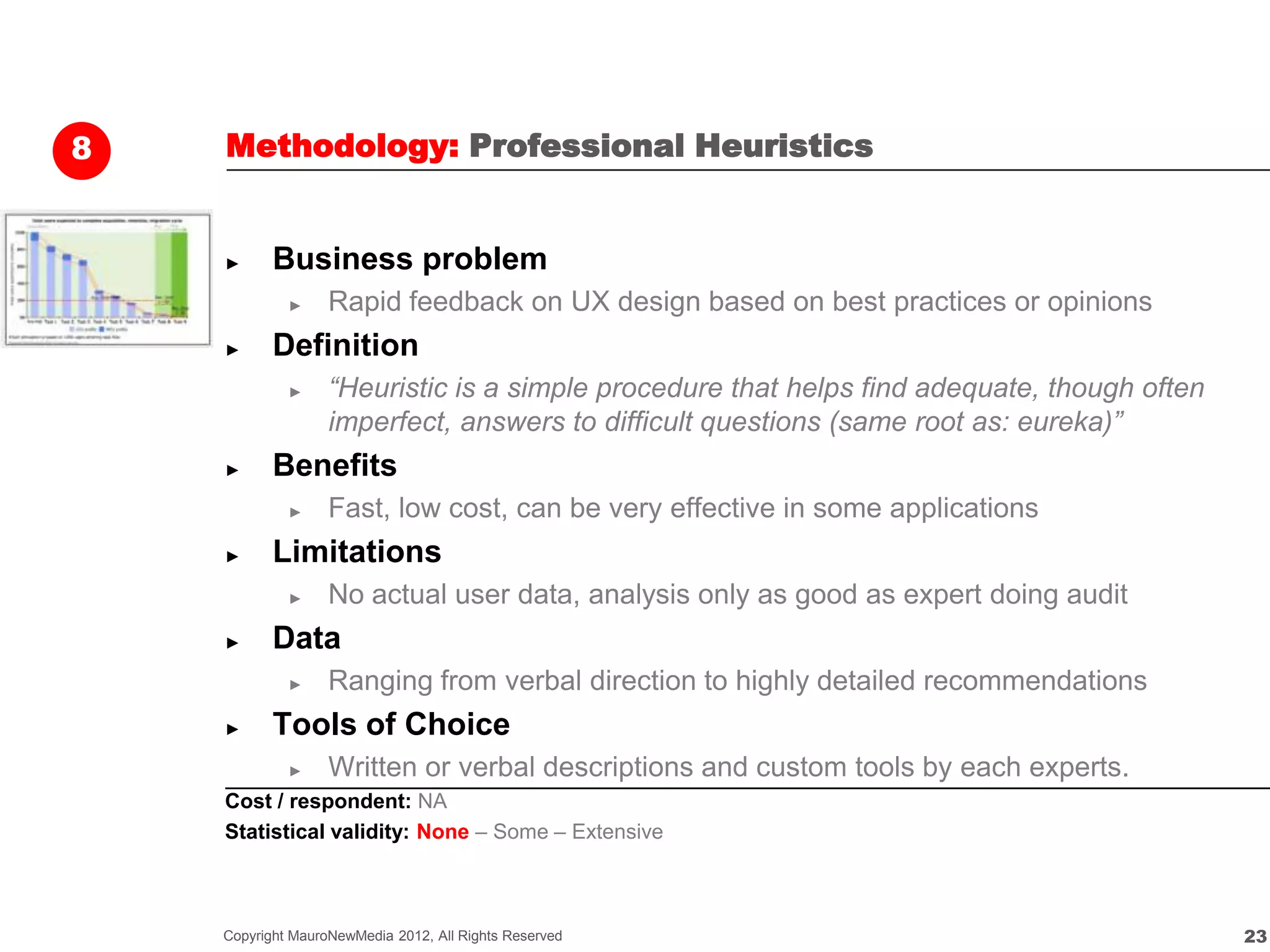 8   Methodology: Professional Heuristics


    ►      Business problem
             ►     Rapid feedback on UX design based on best practices or opinions
    ►      Definition
             ►     “Heuristic is a simple procedure that helps find adequate, though often
                   imperfect, answers to difficult questions (same root as: eureka)”
    ►      Benefits
             ►     Fast, low cost, can be very effective in some applications
    ►      Limitations
             ►     No actual user data, analysis only as good as expert doing audit
    ►      Data
             ►     Ranging from verbal direction to highly detailed recommendations
    ►      Tools of Choice
             ►     Written or verbal descriptions and custom tools by each experts.
    Cost / respondent: NA
    Statistical validity: None – Some – Extensive



    Copyright MauroNewMedia 2012, All Rights Reserved                                        23
 