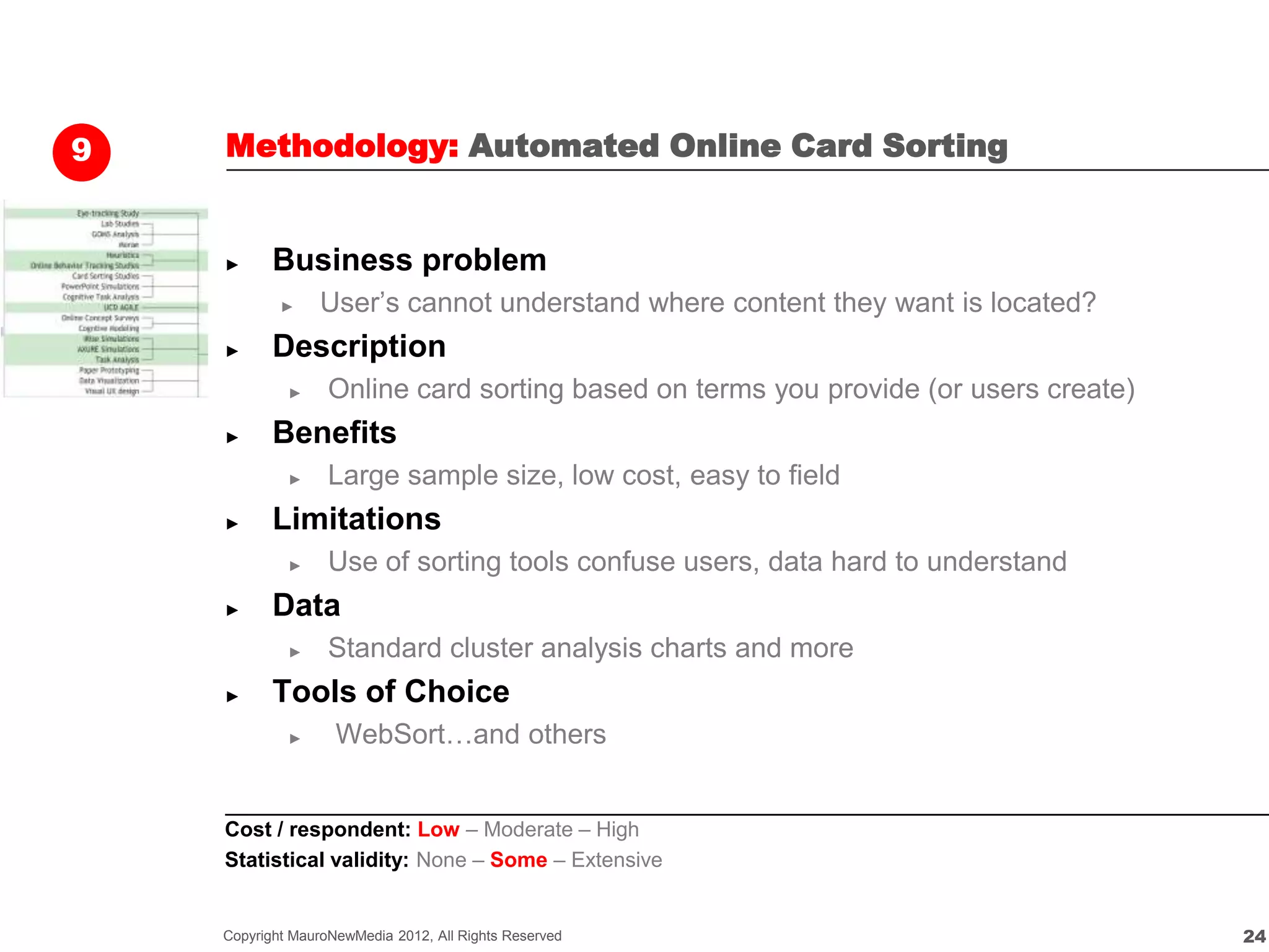 9   Methodology: Automated Online Card Sorting


    ►      Business problem
            ►    User’s cannot understand where content they want is located?
    ►      Description
             ►     Online card sorting based on terms you provide (or users create)
    ►      Benefits
             ►     Large sample size, low cost, easy to field
    ►      Limitations
             ►     Use of sorting tools confuse users, data hard to understand
    ►      Data
             ►     Standard cluster analysis charts and more
    ►      Tools of Choice
             ►      WebSort…and others


    Cost / respondent: Low – Moderate – High
    Statistical validity: None – Some – Extensive


    Copyright MauroNewMedia 2012, All Rights Reserved                                 24
 